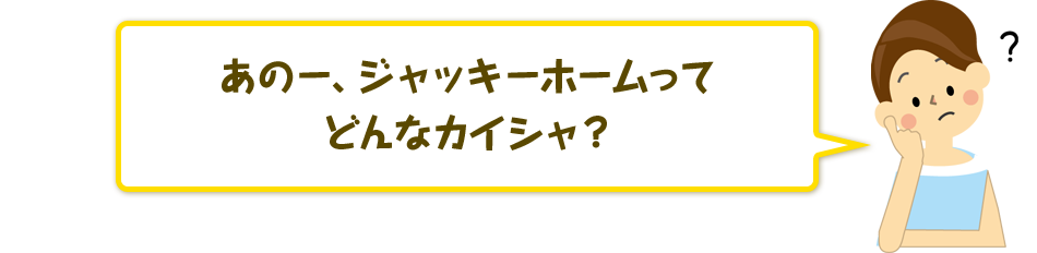 あのー、ジャッキーホームってどんなカイシャ?