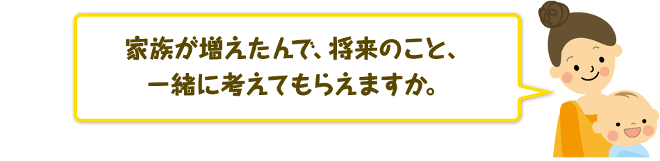 家族が増えたんで、将来のこと、一緒に考えてもらえますか?