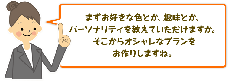 まずお好きな色とか、趣味とか、パーソナリティを教えていただけますか。そこからオシャレなプランをお作りしますね。