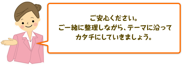 ご安心ください。ご一緒に整理しながら、テーマに沿ってカタチにしていきましょう。