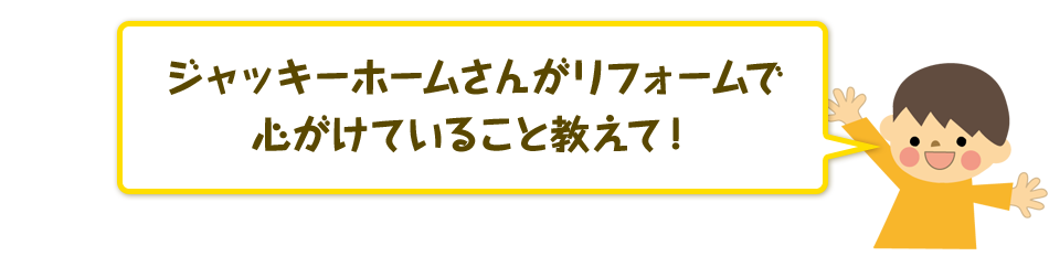 ジャッキーホームさんがリフォームで心がけていること教えて!