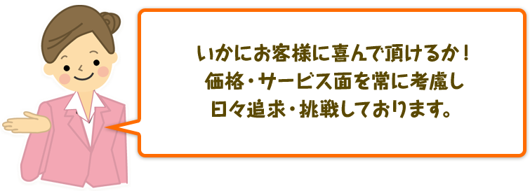 いかにお客様に喜んで頂けるか！価格・サービス面を常に考慮し日々追求・挑戦しております。