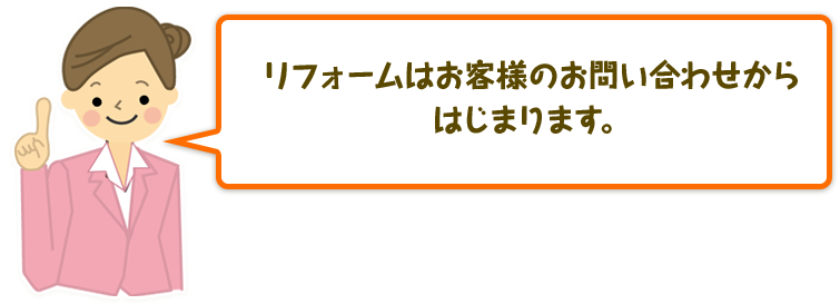 リフォームはお客様よりのお問い合わせからはじまります。その後のヒアリングにてご要望を納得いくまでお聞かせください。