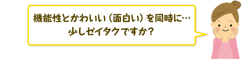 機能性とかわいい（面白い）を同時に…少しゼイタクですか？