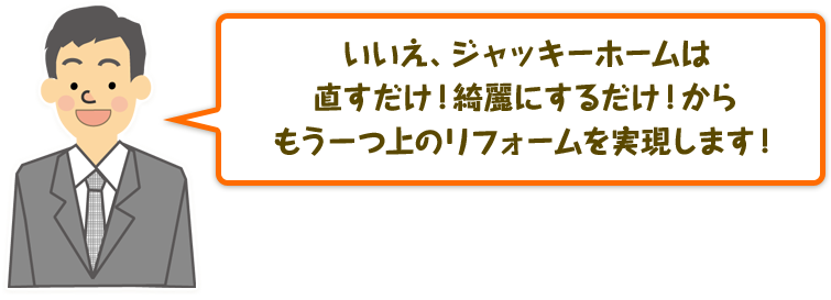 いいえ、ジャッキーホームは直すだけ！綺麗にするだけ！からもう一つ上のリフォームを実現します！
