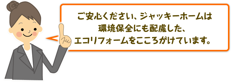 ご安心ください、ジャッキーホームは環境保全にも配慮した、エコリフォームをこころがけています。
