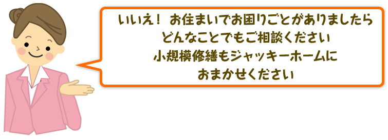 いいえ！ お住まいでお困りごとがありましたらどんなことでもご相談ください。小規模修繕もジャッキーホームにおまかせください