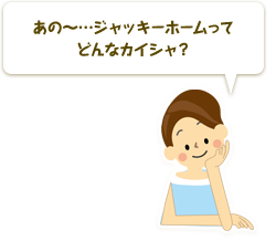 あの〜…ジャッキーホームってどんなカイシャ？