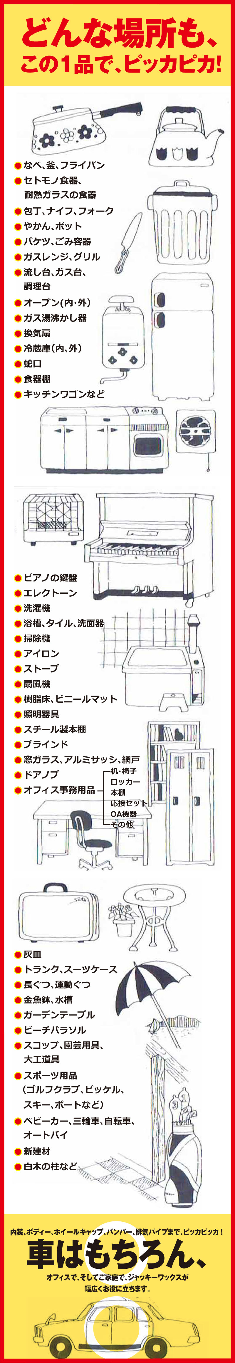 どんな場所でも、この１品で、ピッカピカ！その他OA機器応接セット本棚ロッカー机・椅子オフィス事務用品●ドアノブ●窓ガラス、アルミサッシ、網戸●ブラインド●スチール製本棚●照明器具●樹脂床、ビニールマット●扇風機●ストーブ●アイロン●掃除機●浴槽、タイル、洗面器●洗濯機●エレクトーン●ピアノの鍵盤●キッチンワゴンなど●食器棚●蛇口●冷蔵庫（内、外）●換気扇●ガス湯沸かし器●オーブン(内・外）●調理台    流し台、ガス台、●ガスレンジ、グリル●バケツ、ごみ容器●やかん、ポット●包丁、ナイフ、フォーク●耐熱ガラスの食器　セトモノ食器、●なべ、釜、フライパン●白木の柱など●新建材●オートバイ　ベビーカー、三輪車、自転車、●スキー、ボートなど）　（ゴルフクラブ、ピッケル、　スポーツ用品●大工道具 　スコップ、園芸用具、●ビーチパラソル●ガーデンテーブル●金魚鉢、水槽●長ぐつ、運動ぐつ●トランク、スーツケース●灰皿●幅広くお役に立ちます。オフィスで、そしてご家庭で、ジャッキーワックスが車はもちろん、内装、ボディー、ホイールキャップ、バンパー、排気パイプまで、ピッカピッカ ！ 